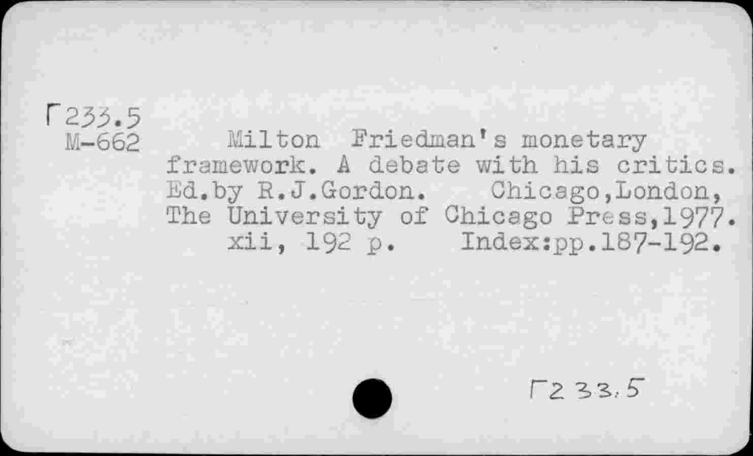 ﻿r23^.5
M-662 Milton Friedman’s monetary framework. A debate with his critics. Ed.by R.J.Gordon. Chicago»London, The University of Chicago Press,1977.
xii, 192 p. Indexipp.187-192.
r2 3>3.- S'